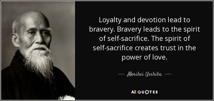 Loyalty and devotion lead to bravery. Bravery leads to the spirit of self-sacrifice. The spirit of self-sacrifice creates trust in the power of love. - Morihei Ueshiba