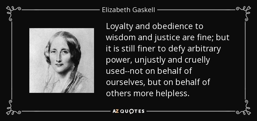 Loyalty and obedience to wisdom and justice are fine; but it is still finer to defy arbitrary power, unjustly and cruelly used--not on behalf of ourselves, but on behalf of others more helpless. - Elizabeth Gaskell