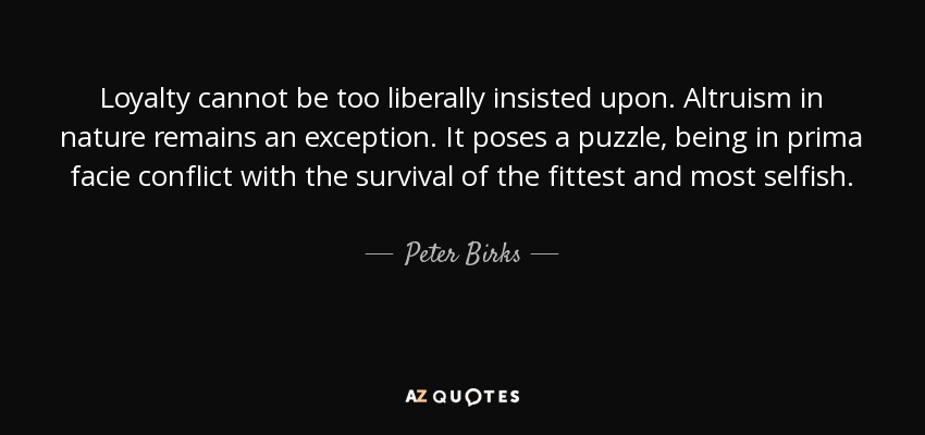 Loyalty cannot be too liberally insisted upon. Altruism in nature remains an exception. It poses a puzzle, being in prima facie conflict with the survival of the fittest and most selfish. - Peter Birks