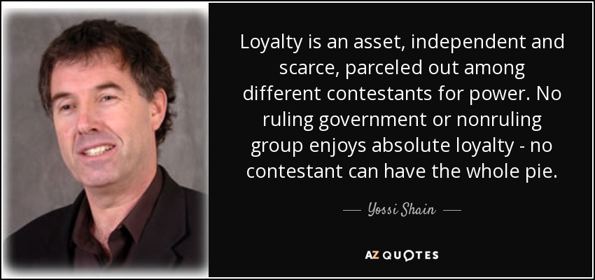 Loyalty is an asset, independent and scarce, parceled out among different contestants for power. No ruling government or nonruling group enjoys absolute loyalty - no contestant can have the whole pie. - Yossi Shain