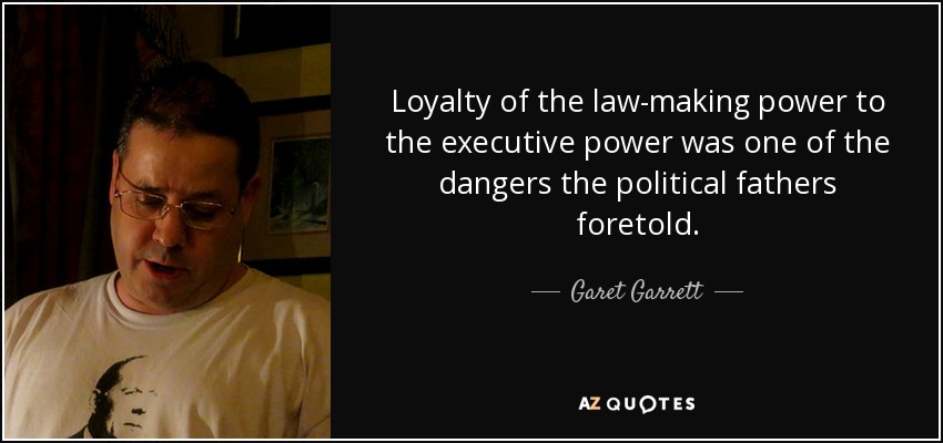 Loyalty of the law-making power to the executive power was one of the dangers the political fathers foretold. - Garet Garrett