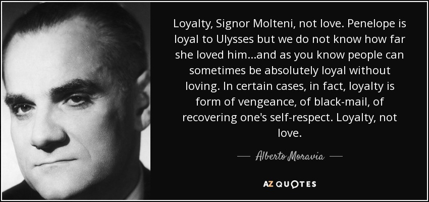 Loyalty, Signor Molteni, not love. Penelope is loyal to Ulysses but we do not know how far she loved him...and as you know people can sometimes be absolutely loyal without loving. In certain cases, in fact, loyalty is form of vengeance, of black-mail, of recovering one's self-respect. Loyalty, not love. - Alberto Moravia