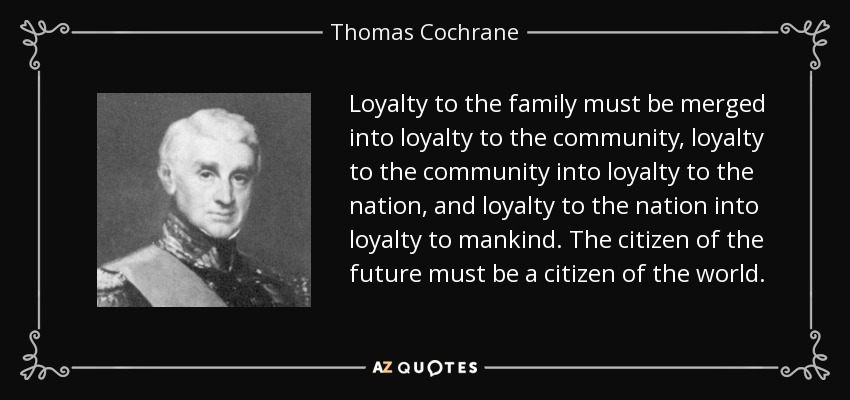 Loyalty to the family must be merged into loyalty to the community, loyalty to the community into loyalty to the nation, and loyalty to the nation into loyalty to mankind. The citizen of the future must be a citizen of the world. - Thomas Cochrane