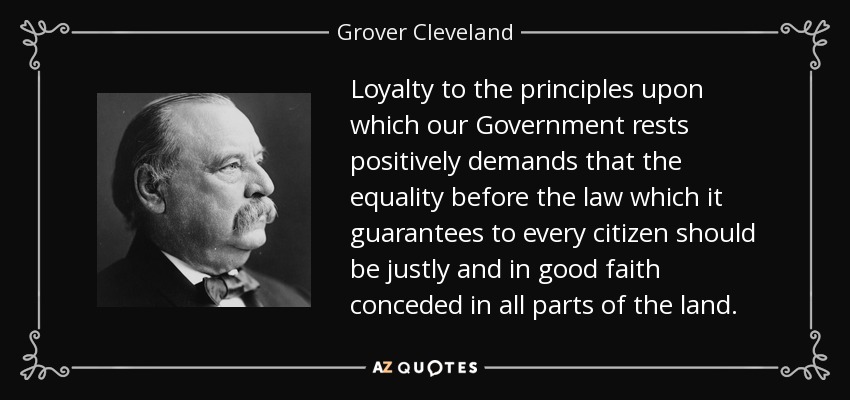 Loyalty to the principles upon which our Government rests positively demands that the equality before the law which it guarantees to every citizen should be justly and in good faith conceded in all parts of the land. - Grover Cleveland