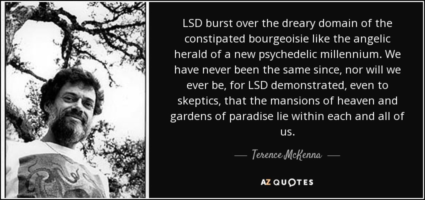 LSD burst over the dreary domain of the constipated bourgeoisie like the angelic herald of a new psychedelic millennium. We have never been the same since, nor will we ever be, for LSD demonstrated, even to skeptics, that the mansions of heaven and gardens of paradise lie within each and all of us. - Terence McKenna