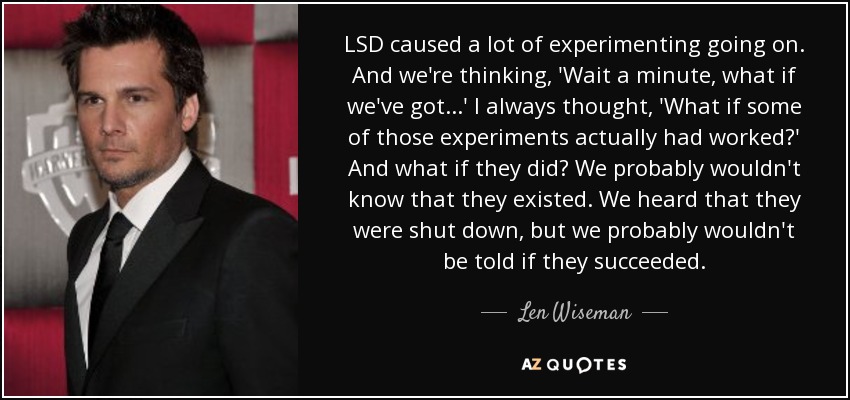 LSD caused a lot of experimenting going on. And we're thinking, 'Wait a minute, what if we've got...' I always thought, 'What if some of those experiments actually had worked?' And what if they did? We probably wouldn't know that they existed. We heard that they were shut down, but we probably wouldn't be told if they succeeded. - Len Wiseman