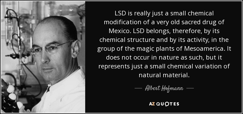 LSD is really just a small chemical modification of a very old sacred drug of Mexico. LSD belongs, therefore, by its chemical structure and by its activity, in the group of the magic plants of Mesoamerica. It does not occur in nature as such, but it represents just a small chemical variation of natural material. - Albert Hofmann