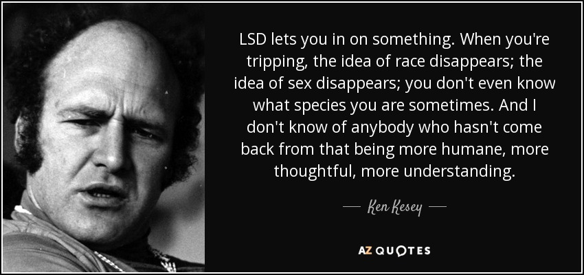 LSD lets you in on something. When you're tripping, the idea of race disappears; the idea of sex disappears; you don't even know what species you are sometimes. And I don't know of anybody who hasn't come back from that being more humane, more thoughtful, more understanding. - Ken Kesey