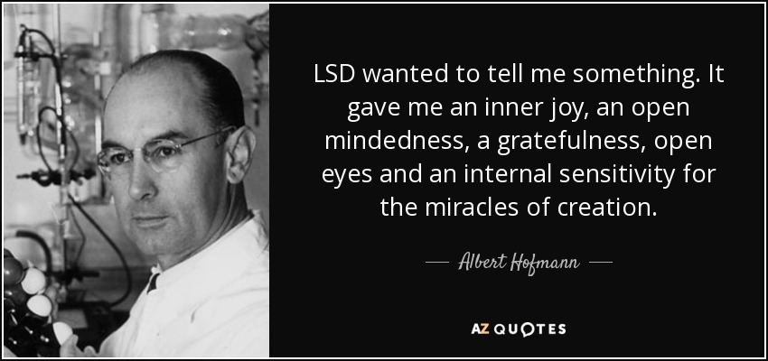 LSD wanted to tell me something. It gave me an inner joy, an open mindedness, a gratefulness, open eyes and an internal sensitivity for the miracles of creation. - Albert Hofmann