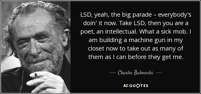 LSD, yeah, the big parade – everybody's doin' it now. Take LSD, then you are a poet, an intellectual. What a sick mob. I am building a machine gun in my closet now to take out as many of them as I can before they get me. - Charles Bukowski