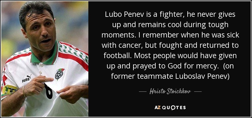 Lubo Penev is a fighter, he never gives up and remains cool during tough moments. I remember when he was sick with cancer, but fought and returned to football. Most people would have given up and prayed to God for mercy. (on former teammate Luboslav Penev) - Hristo Stoichkov