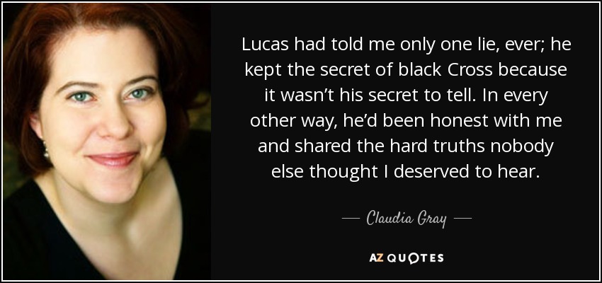 Lucas had told me only one lie, ever; he kept the secret of black Cross because it wasn’t his secret to tell. In every other way, he’d been honest with me and shared the hard truths nobody else thought I deserved to hear. - Claudia Gray
