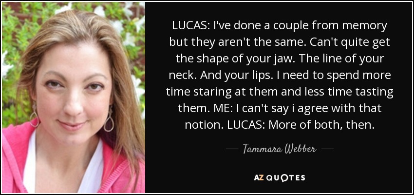 LUCAS: I've done a couple from memory but they aren't the same. Can't quite get the shape of your jaw. The line of your neck. And your lips. I need to spend more time staring at them and less time tasting them. ME: I can't say i agree with that notion. LUCAS: More of both, then. - Tammara Webber