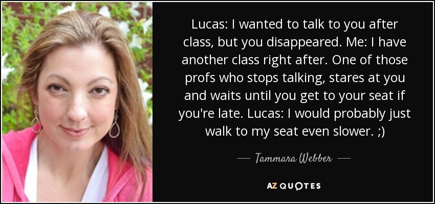 Lucas: I wanted to talk to you after class, but you disappeared. Me: I have another class right after. One of those profs who stops talking, stares at you and waits until you get to your seat if you're late. Lucas: I would probably just walk to my seat even slower. ;) - Tammara Webber