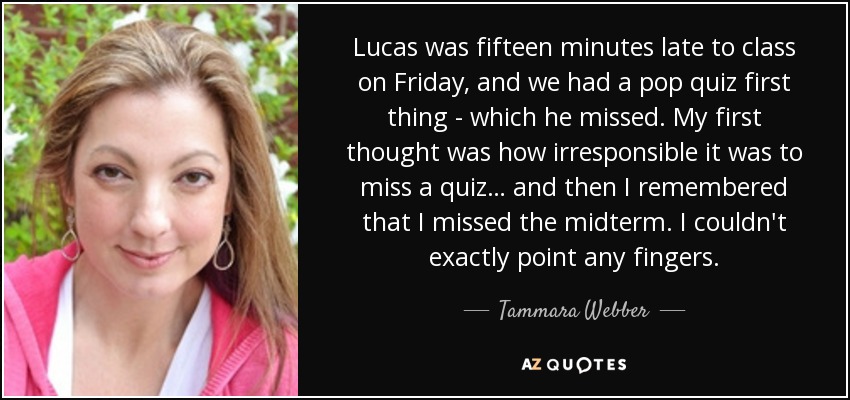 Lucas was fifteen minutes late to class on Friday, and we had a pop quiz first thing - which he missed. My first thought was how irresponsible it was to miss a quiz… and then I remembered that I missed the midterm. I couldn't exactly point any fingers. - Tammara Webber