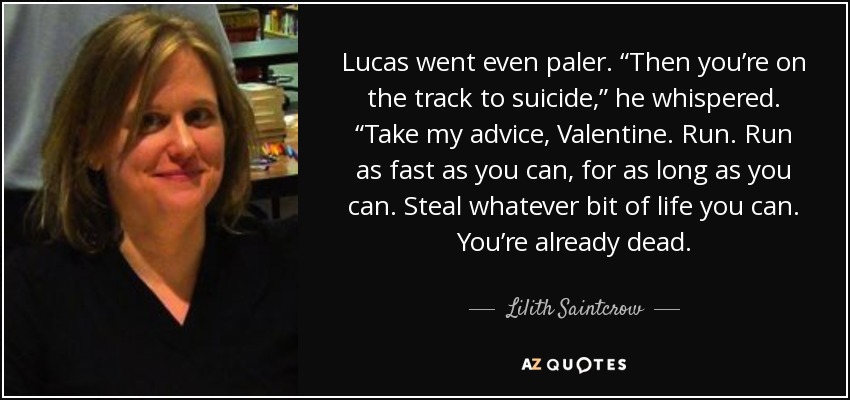 Lucas went even paler. “Then you’re on the track to suicide,” he whispered. “Take my advice, Valentine. Run. Run as fast as you can, for as long as you can. Steal whatever bit of life you can. You’re already dead. - Lilith Saintcrow