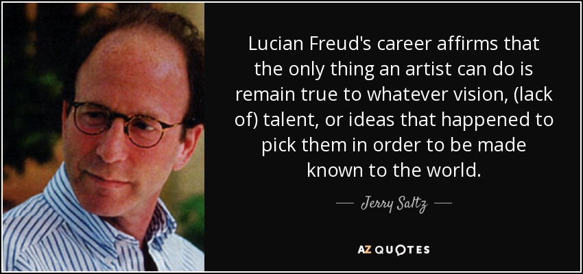 Lucian Freud's career affirms that the only thing an artist can do is remain true to whatever vision, (lack of) talent, or ideas that happened to pick them in order to be made known to the world. - Jerry Saltz
