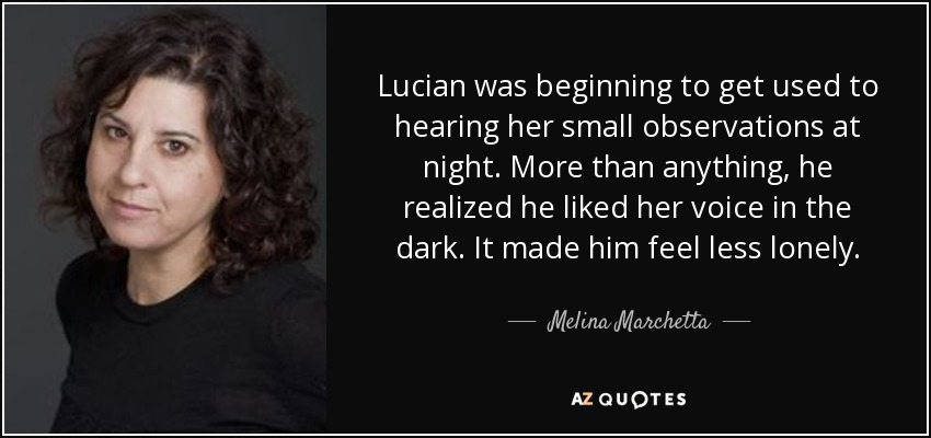 Lucian was beginning to get used to hearing her small observations at night. More than anything, he realized he liked her voice in the dark. It made him feel less lonely. - Melina Marchetta