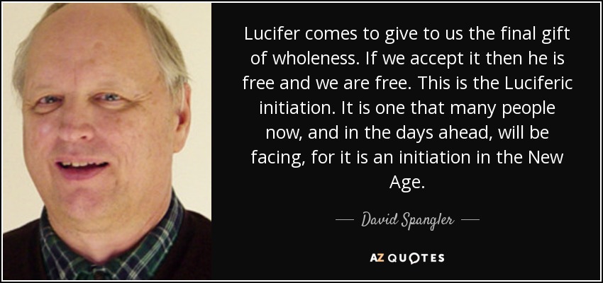 Lucifer comes to give to us the final gift of wholeness. If we accept it then he is free and we are free. This is the Luciferic initiation. It is one that many people now, and in the days ahead, will be facing, for it is an initiation in the New Age. - David Spangler