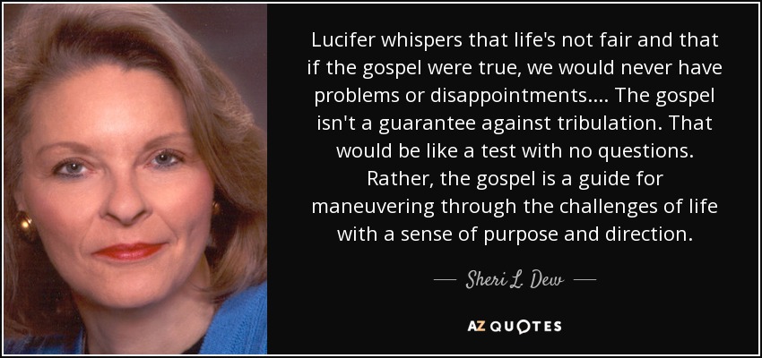 Lucifer whispers that life's not fair and that if the gospel were true, we would never have problems or disappointments. ... The gospel isn't a guarantee against tribulation. That would be like a test with no questions. Rather, the gospel is a guide for maneuvering through the challenges of life with a sense of purpose and direction. - Sheri L. Dew