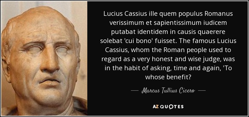 Lucius Cassius ille quem populus Romanus verissimum et sapientissimum iudicem putabat identidem in causis quaerere solebat 'cui bono' fuisset. The famous Lucius Cassius, whom the Roman people used to regard as a very honest and wise judge, was in the habit of asking, time and again, 'To whose benefit? - Marcus Tullius Cicero