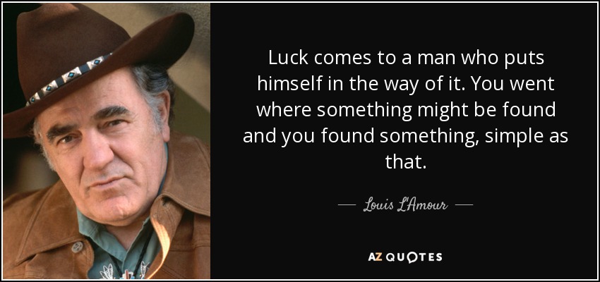 Luck comes to a man who puts himself in the way of it. You went where something might be found and you found something, simple as that. - Louis L'Amour