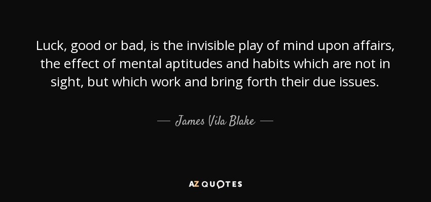 Luck, good or bad, is the invisible play of mind upon affairs, the effect of mental aptitudes and habits which are not in sight, but which work and bring forth their due issues. - James Vila Blake