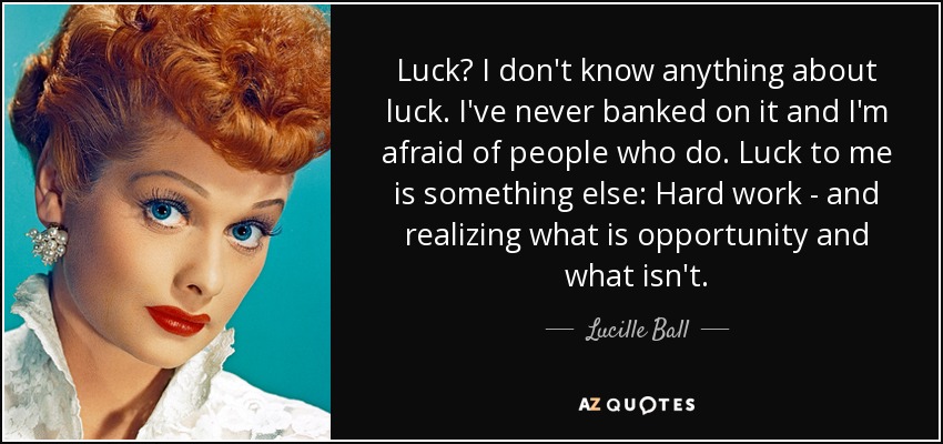 Luck? I don't know anything about luck. I've never banked on it and I'm afraid of people who do. Luck to me is something else: Hard work - and realizing what is opportunity and what isn't. - Lucille Ball