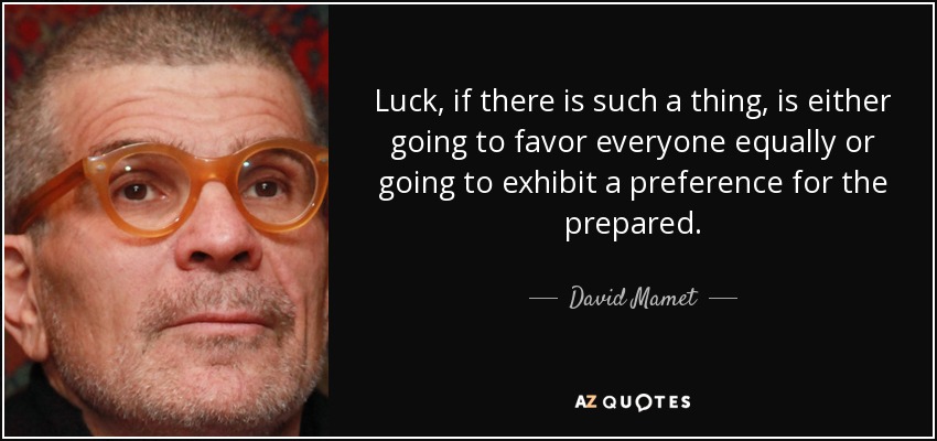 Luck, if there is such a thing, is either going to favor everyone equally or going to exhibit a preference for the prepared. - David Mamet