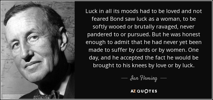 Luck in all its moods had to be loved and not feared Bond saw luck as a woman, to be softly wooed or brutally ravaged, never pandered to or pursued. But he was honest enough to admit that he had never yet been made to suffer by cards or by women. One day, and he accepted the fact he would be brought to his knees by love or by luck. - Ian Fleming