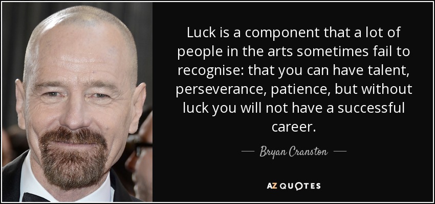 Luck is a component that a lot of people in the arts sometimes fail to recognise: that you can have talent, perseverance, patience, but without luck you will not have a successful career. - Bryan Cranston
