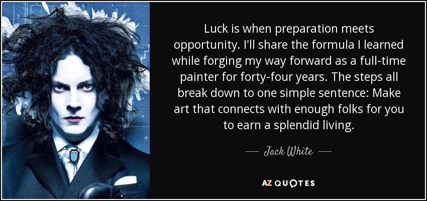 Luck is when preparation meets opportunity. I'll share the formula I learned while forging my way forward as a full-time painter for forty-four years. The steps all break down to one simple sentence: Make art that connects with enough folks for you to earn a splendid living. - Jack White