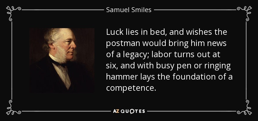 Luck lies in bed, and wishes the postman would bring him news of a legacy; labor turns out at six, and with busy pen or ringing hammer lays the foundation of a competence. - Samuel Smiles