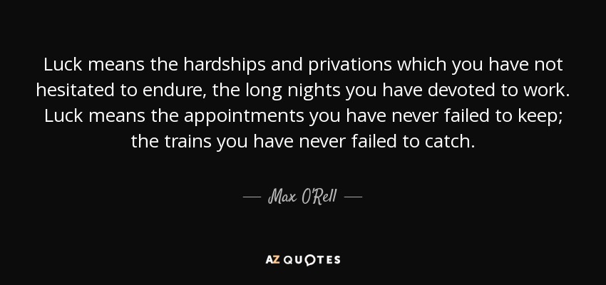 Luck means the hardships and privations which you have not hesitated to endure, the long nights you have devoted to work. Luck means the appointments you have never failed to keep; the trains you have never failed to catch. - Max O'Rell