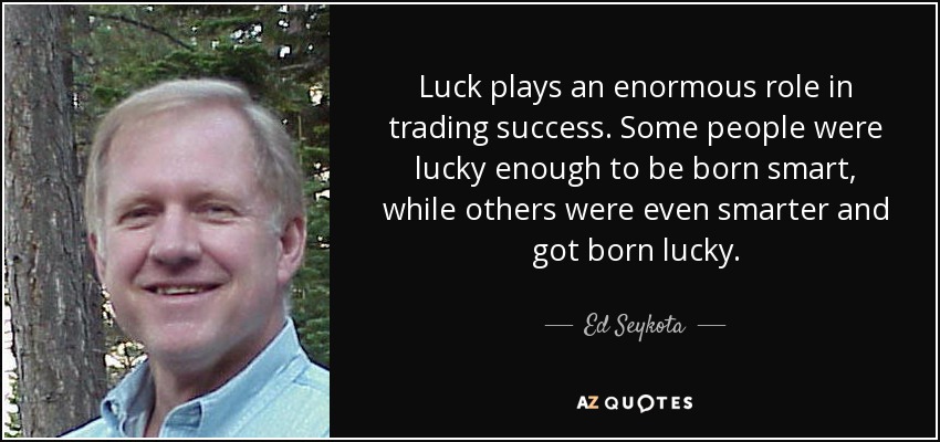 Luck plays an enormous role in trading success. Some people were lucky enough to be born smart, while others were even smarter and got born lucky. - Ed Seykota