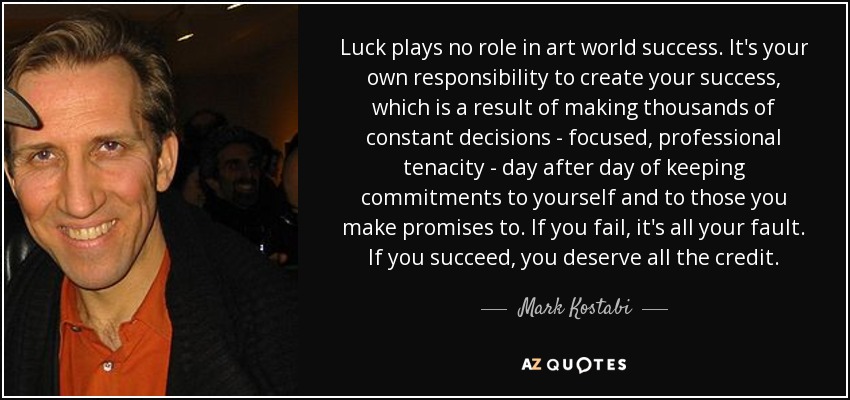 Luck plays no role in art world success. It's your own responsibility to create your success, which is a result of making thousands of constant decisions - focused, professional tenacity - day after day of keeping commitments to yourself and to those you make promises to. If you fail, it's all your fault. If you succeed, you deserve all the credit. - Mark Kostabi