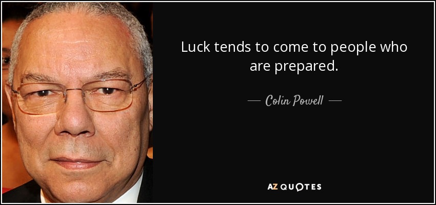 Luck tends to come to people who are prepared. - Colin Powell