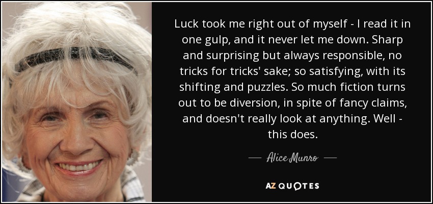 Luck took me right out of myself - I read it in one gulp, and it never let me down. Sharp and surprising but always responsible, no tricks for tricks' sake; so satisfying, with its shifting and puzzles. So much fiction turns out to be diversion, in spite of fancy claims, and doesn't really look at anything. Well - this does. - Alice Munro