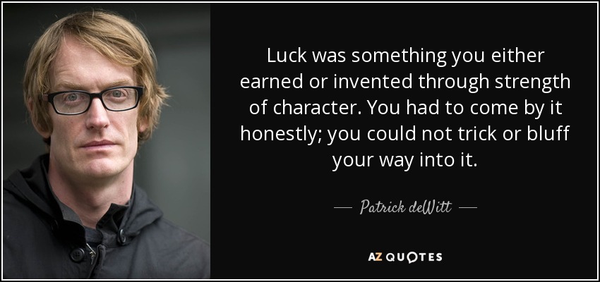Luck was something you either earned or invented through strength of character. You had to come by it honestly; you could not trick or bluff your way into it. - Patrick deWitt