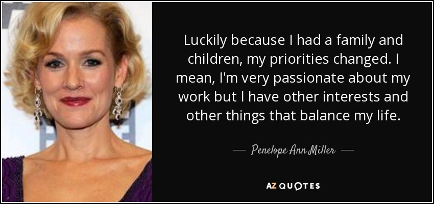Luckily because I had a family and children, my priorities changed. I mean, I'm very passionate about my work but I have other interests and other things that balance my life. - Penelope Ann Miller