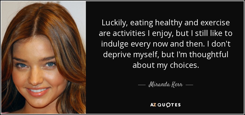 Luckily, eating healthy and exercise are activities I enjoy, but I still like to indulge every now and then. I don't deprive myself, but I'm thoughtful about my choices. - Miranda Kerr