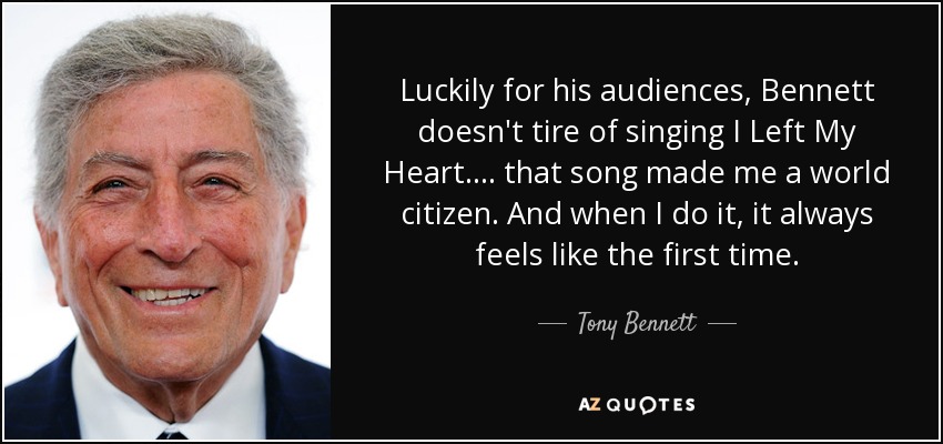 Luckily for his audiences, Bennett doesn't tire of singing I Left My Heart. ... that song made me a world citizen. And when I do it, it always feels like the first time. - Tony Bennett