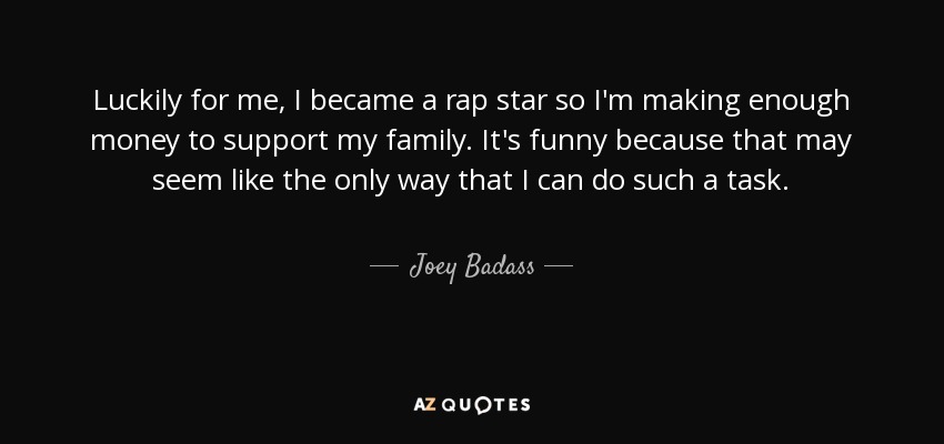 Luckily for me, I became a rap star so I'm making enough money to support my family. It's funny because that may seem like the only way that I can do such a task. - Joey Badass