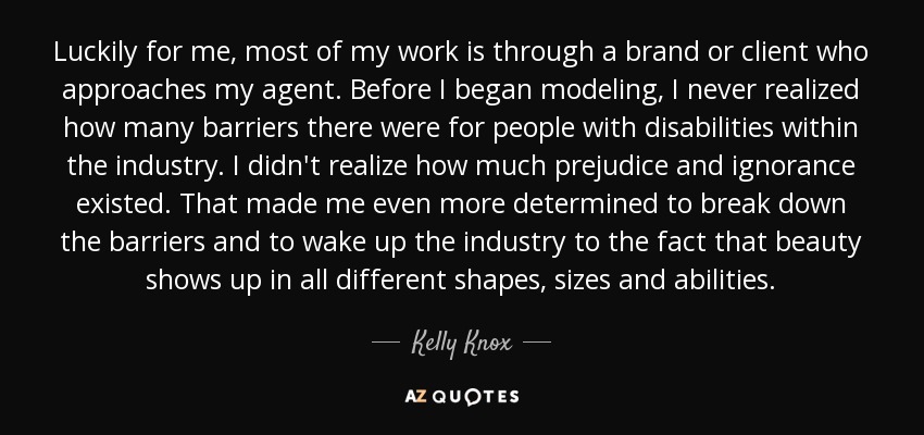 Luckily for me, most of my work is through a brand or client who approaches my agent. Before I began modeling, I never realized how many barriers there were for people with disabilities within the industry. I didn't realize how much prejudice and ignorance existed. That made me even more determined to break down the barriers and to wake up the industry to the fact that beauty shows up in all different shapes, sizes and abilities. - Kelly Knox