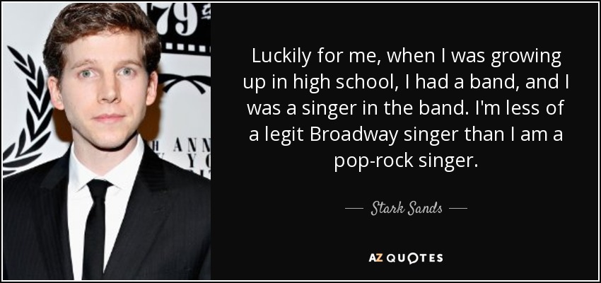 Luckily for me, when I was growing up in high school, I had a band, and I was a singer in the band. I'm less of a legit Broadway singer than I am a pop-rock singer. - Stark Sands