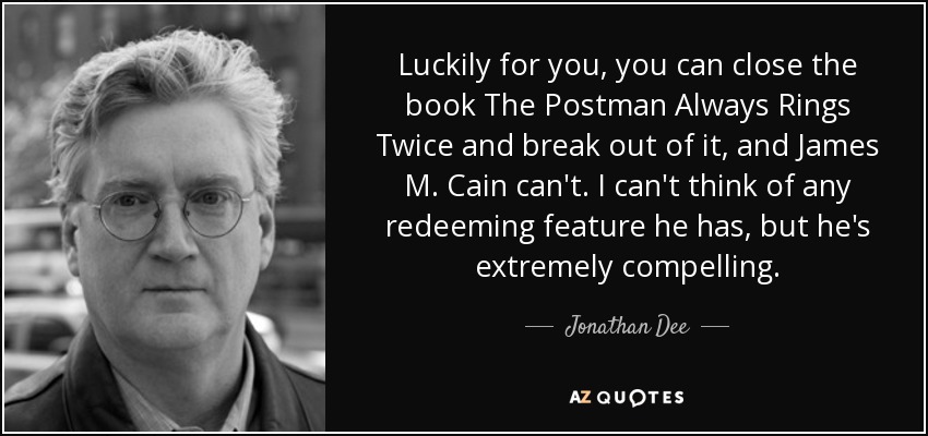Luckily for you, you can close the book The Postman Always Rings Twice and break out of it, and James M. Cain can't. I can't think of any redeeming feature he has, but he's extremely compelling. - Jonathan Dee