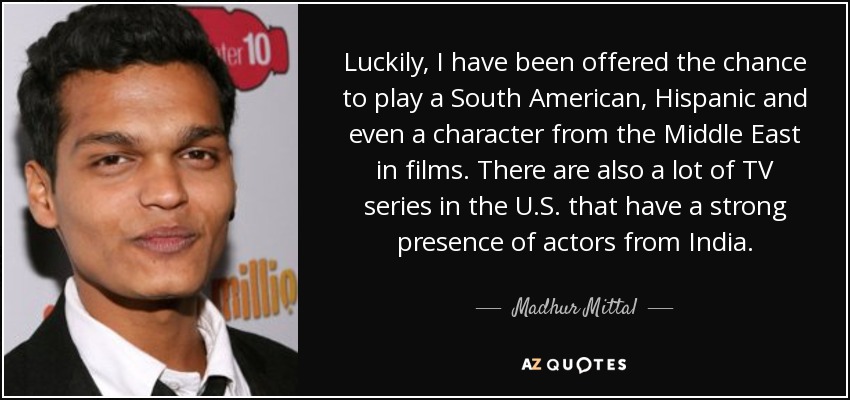 Luckily, I have been offered the chance to play a South American, Hispanic and even a character from the Middle East in films. There are also a lot of TV series in the U.S. that have a strong presence of actors from India. - Madhur Mittal