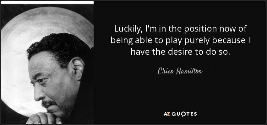 Luckily, I'm in the position now of being able to play purely because I have the desire to do so. - Chico Hamilton