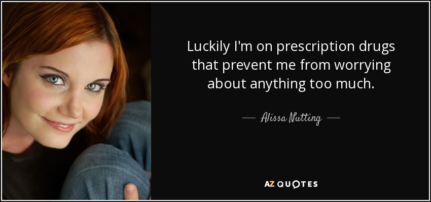 Luckily I'm on prescription drugs that prevent me from worrying about anything too much. - Alissa Nutting