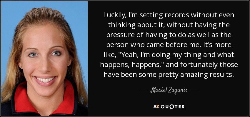 Luckily, I'm setting records without even thinking about it, without having the pressure of having to do as well as the person who came before me. It's more like, 